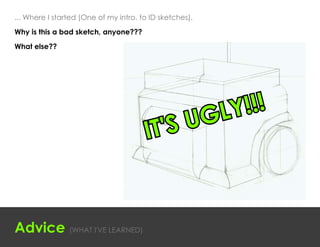 ... Where I started (One of my intro. to ID sketches).
Why is this a bad sketch, anyone???

What else??




                                                         G LY !!!
                                       IT' SU



Advice (WHAT I'VE LEARNED)
 