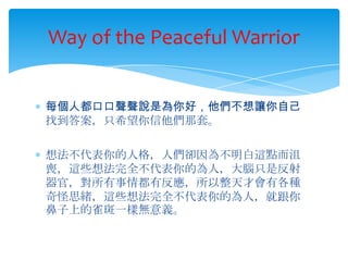 Way of the Peaceful Warrior


每個人都口口聲聲說是為你好，他們不想讓你自己
找到答案，只希望你信他們那套。

想法不代表你的人格，人們卻因為不明白這點而沮
喪，這些想法完全不代表你的為人，大腦只是反射
器官，對所有事情都有反應，所以整天才會有各種
奇怪思緒，這些想法完全不代表你的為人，就跟你
鼻子上的雀斑一樣無意義。
 