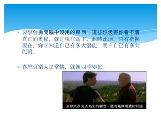 要學會拋開腦中沒用的東西，這些垃圾害你看不清
真正的奧秘，就是現在當下，此時此地，只有把握
現在，妳才知道自己有多大潛能，明白自己有多大
能耐。

喜怒哀樂人之常情，就像四季變化。
 