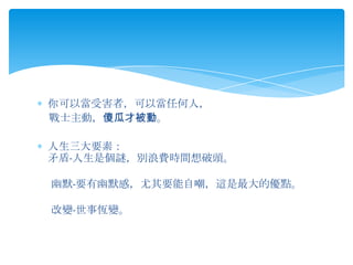 你可以當受害者，可以當任何人，
戰士主動，傻瓜才被動。

人生三大要素：
矛盾-人生是個謎，別浪費時間想破頭。

幽默-要有幽默感，尤其要能自嘲，這是最大的優點。

改變-世事恆變。
 