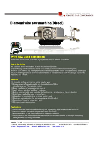 Diamond wire saw machine(Diesel)




Wire saw used demolition
Noise-free, vibration-free, dust-free, high-speed section, no relation to thickness

Use of the device
It’s a section device for marbles at stony mountain or concrete
or a reinforcing bar structure and mostly used for structure renovation or dismantling work.
It can be used without any interruption to other structures or traffic transit when dismantling a damaged
structure for bridge removal and renovation of dams as well as removal work of subways, paper mills,
hospitals, and schools.

Features
F t
□ Available for free running into rubber crawler type
□ Greater power efficacy (available ton choose between 143hp
  diesel engine and 75kw electric motor)
□ Basic installation of wireless remote control
□ Apply a boom with less feed load - rack gear
□ Built-in programmable logic controller for feed control – lengthening of the wire duration
□ Out-trigger installed for fixing in time of work
□ Idle pulley not required in time of simple section work
□ Maximum towing length – for stony mountains :64㎡(8mx8m)
□ Reduction of hours for preparatory work
□ Minimum wear & tear or wires

Applications
□ Section work for steel concrete reinforcing rod, high rigidity large-sized concrete structure
□ Section of various marbles at large-scaled stony mountains
□ Renovation work of the interior sensitive to noise and vibration
□ Section work of the dismantled materials within a concentrated area full of buildings without any
 damage to its surrounding structures

Foretec Co., Ltd.
1391-29, Sinnam-dong, Hwaseong-si, Gyeonggi-do, Republic of Korea     Tel +82 31 355 4241 Fax +82 31 355 4310
E-mail : kang@dxkorea.com website : www.dxkorea.com          www.foretec.co.kr
 
