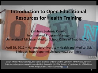 Introduction to Open Educational
         Resources for Health Training

                   Kathleen Ludewig Omollo
                International Program Manager
 University of Michigan Medical School Office of Enabling Tech.

April 29, 2012 – Haramaya University – Health and Medical Sci.
        Slides at: http://openmi.ch/haramaya-oer-intro

 Except where otherwise noted, this work is available under a Creative Commons Attribution 3.0 License
(http://creativecommons.org/licenses/by/3.0). Copyright 2012 The Regents of the University of Michigan.
                           Cover image CC:BY-SA Jessica Duensing (Flickr)
                                                                                                     1
 