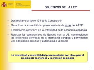 OBJETIVOS DE LA LEY



 Desarrollar el artículo 135 de la Constitución
 Garantizar la sostenibilidad presupuestaria de todas las AAPP
 Fortalecer la confianza en la estabilidad de la economía española
 Reforzar los compromisos de España con la UE, contemplando
  las exigencias derivadas de la normativa europea y permitiendo
  una adaptación continua y automática a la misma




   La estabilidad y sostenibilidad presupuestarias son clave para el
           crecimiento económico y la creación de empleo



                                                                       3
 
