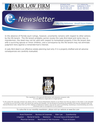 99 Nesbit Street        33 S. Indiana Ave.
                                                                                                              Punta Gorda, FL 33950   Englewood, FL 34223
                                                                                                              TEL 941.639.1158        TEL 941.460.9334
               F A R R , F A R R , E M E R I C H , H AC K E T T   AND   C A R R , P. A .      1924           FAX 941.639.0028        FAX 941.460.9443




                            Newsletter                                                                  Big City Solutions. Small Town Values.




   In the absence of Florida court rulings, however, uncertainty remains with respect to other actions
   by the life tenant. The life tenant probably cannot revoke the Lady Bird deed and name new re-
   maindermen; the deed may not be valid with respect to homestead property if the life tenant dies
   with a surviving spouse or minor children; and a conveyance by the life tenant may not eliminate
   judgment liens against a remainderman’s interest.

   A Lady Bird deed is an effective estate planning tool only if it is properly drafted and all adverse
   consequences are carefully evaluated.




                                              This newsletter is for general information and education purposes only.
                                                         It is not offered as legal advice or legal opinion.

To the extent this message contains tax advice, the U.S. Treasury Department requires us to inform you that any advice in this letter is not intended
  or written by our firm to be used, and cannot be used by any taxpayer, for the purpose of avoiding any penalties that may be imposed under the
Internal Revenue Code. Advice from our firm relating to Federal tax matters may not be used in promoting, marketing or recommending any entity,
                                                  investment plan or arrangement to any taxpayer.

                         To subscribe to our monthly newsletters, please visit our website at www.farr.com


                                Asset Protection                   Business & Corporate                Elder Law       Guardianship
                         Litigation              Marital & Family                   Mediation         Personal Injury & Wrongful Death
                                  Physician Services                     Real Estate & Title Insurance             Trusts & Estates
 