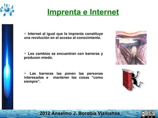 Imprenta e Internet

 Internet al igual que la imprenta constituye
una revolución en el acceso al conocimiento.



 Los cambios se encuentran con barreras y
producen miedo.



 Las barreras las ponen       las personas
interesadas e     mantener las cosas “como
siempre”.




         2012 Anselmo J. Borobia Vizmanos
 