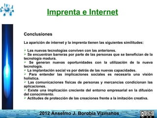Imprenta e Internet
Conclusiones
La aparición de internet y la imprenta tienen las siguientes similitudes:
 Las nuevas tecnologías conviven con las anteriores.
 Se encuentran barreras por parte de las personas que se benefician de la

tecnología madura.
 Se generan nuevas oportunidades con la utilización de la nueva
tecnología.
 La implantación social va por detrás de las nuevas capacidades.
 Para entender las implicaciones sociales es necesaria una visión
holística.
 Las comunicaciones físicas de personas y mercancías condicionan las
aplicaciones.
 Existe una implicación creciente del entorno empresarial en la difusión
del conocimiento.
 Actitudes de protección de las creaciones frente a la imitación creativa.

2012 Anselmo J. Borobia Vizmanos

 