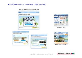 ■全日本空輸様 Webコンテンツ企画・制作 （2005年12月～現在）
        Webコンテンツ企画・制作 2005年12月～現在）


         マイレージ会員向けコンテンツ企画・制作




                                                                                      ANA SKY WEB




                                                                                    ＡＮＡマイレージクラブ「旅達」




                    copyright 2012 Interactive Creators Inc. All rights reserved.
 