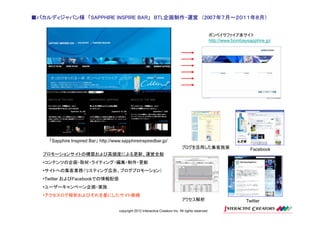 ■バカルディジャパン様 「SAPPHIRE INSPIRE BAR」 BTL企画制作・運営 （200７年７月～２０１１年８月）
                              BAR」 BTL企画制作・運営 200７年７月～２０１１年８月）


                                                                                                       ボンベイサファイア本サイト
                                                                                                       http://www.bombaysapphire.jp/




     「Sapphire Inspired Bar」 http://www.sapphireinspiredbar.jp/
                                                                                 ブログを活用した集客施策                             Facebook
   プロモーションサイトの構築および高頻度による更新、運営全般
   •コンテンツの企画・取材・ライティング・編集・制作・更新
   •サイトへの集客業務（リスティング広告、ブログプロモーション）
   •Twitter およびFacebookでの情報配信
   •ユーザーキャンペーン企画・実施
   •アクセスログ解析およびそれを基にしたサイト修繕
                                                                                 アクセス解析                                 Twitter

                                       copyright 2012 Interactive Creators Inc. All rights reserved.
 