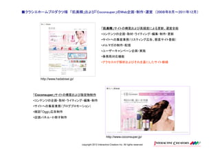 ■クラシエホームプロダクツ様 「肌美精」および「Coconsuper」のWeb企画・制作・運営 （200８年８月～2011年12月）
               「肌美精」および「Coconsuper」のWeb
                        Coconsuper」のWeb企画・制作・運営 200８年８月～2011年12月）
                                                    ８年８月～2011



                                                     「肌美精
                                                      肌美精」サイトの構築および高頻度による更新、運営全般
                                                      肌美精
                                                     •コンテンツの企画・取材・ライティング・編集・制作・更新
                                                     •サイトへの集客業務（リスティング広告、懸賞サイト登録）
                                                     •メルマガの制作・配信
                                                     •ユーザーキャンペーン企画・実施
                                                     •事務局対応機能
                                                     •アクセスログ解析およびそれを基にしたサイト修繕




       http://www.hadabisei.jp/




    「Coconsuper」サイトの構築および販促物制作
    •コンテンツの企画・取材・ライティング・編集・制作
    •サイトへの集客業務（ブログプロモーション）
    •雑誌「Oggi」広告制作
    •店頭パネル・小冊子制作




                                                          http://www.coconsuper.jp/

                                  copyright 2012 Interactive Creators Inc. All rights reserved.
 