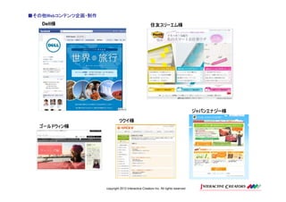 ■その他Webコンテンツ企画・制作
 その他Webコンテンツ企画・制作
    Web
       様
   Dell様                                             住友スリーエム様




                                                                                    ジャパンエナジー様

                             ツクイ様
  ゴールドウィン様




                    copyright 2012 Interactive Creators Inc. All rights reserved.
 