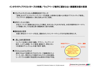 インタラクティブクリエイターズの特徴／ウェブページ制作に留まらない課題解決型の思想

 ●クライアントサイドに立った課題解決型アプローチ
   「調査」および「コンサルティング」フェーズを重視、お客様の立場からの視点で「クリエイティブ表現」、
   「ウェブサイト（課題解決）に絡む技術」までをご提案。

 ●女性マーケットに強み
   女性マーケットに経験のあるスタッフで構成。社外スタッフも大半が女性。女性市場特有のマーケティ
   ング課題に対しての企画立案・課題解決に強みを発揮。

 ●最新技術の習得
   米国に弊社のパートナーが在住。最新のオンラインマーケティングの手法等を常時入手。


 ●一貫した制作運用体制
   コンテンツ企画から取材・編集、デザイン、ウェブページ
   制作、システム開発、サイト管理・運営まで、弊社スタッ                                             デザイナー
                                                                       WEBデザイナー               ライター、編集
   フの直接のディレクションの基で制作・運用。                                                              プランナー       カメラマン
                                                                       コーダー
                                                                                    システムエンジニア
 ●プロフェッショナルスタッフ                                                                   クリエイティブディレクター
                                                                                       ディレクター
                                                                                    WEBディレクター
   雑誌やWebで活躍中のプロのライターや編集者をネット                                                     プロダクションマネージャー
   ワーク。また、弊社中心で活動するカメラマン2名を確保。
   リーズナブルな価格で高品質なWeb素材の手配が可能。
                                                                                  システム開発プログラマー



                  copyright 2012 Interactive Creators Inc. All rights reserved.
 