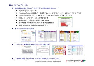 ■コンサルティングサービス

   欧米の最新の広告テクノロジーやキャンペーン事例の調査・研究レポート
      Digital Signage Expo レポート
      Facebook/Twitterの米国動向～急成長するソーシャルメディアプラットフォームとそのマーケティング利用
      Communispace～コミュニティ運営＆コミュニティ内フォーカスグループインタビューサービス
      米国ソーシャルメディアマーケティング調査報告書
      米国検索マーケティングエージェンシー調査報告書
      都市再開発ネット利用コミュニケーション事例調査報告書
      米国Promotional Marketing Agency レポート

   オンラインショップモニターレポート




   （クライアント企業様向け）Webサイトのアクセス状況分析
   （クライアント企業様向け）   サイトのアクセス状況分析




   （広告会社様向け）デジタルキャンペーンおよびWebソリューションのプランニング
   （広告会社様向け）デジタルキャンペーンおよび   ソリューションのプランニング
                          copyright 2012 Interactive Creators Inc. All rights reserved.
 