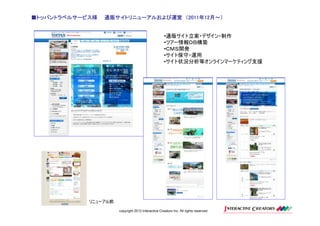 ■トッパントラベルサービス様
 トッパントラベルサービス様                     2011年12月～）
                 通販サイトリニューアルおよび運営 （2011年12月～）


                                                    •通販サイト立案・デザイン・制作
                                                    •ツアー情報ＤＢ構築
                                                    •ＣＭＳ開発
                                                    •サイト保守・運用
                                                    •サイト状況分析等オンラインマーケティング支援




            リニューアル前
                      copyright 2012 Interactive Creators Inc. All rights reserved.
 