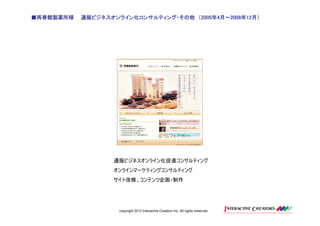 ■再春館製薬所様                             2005年 月～2008 12月）
                                             2008年
           通販ビジネスオンライン化コンサルティング・その他 （2005年4月～2008年12月）




                  通販ビジネスオンライン化促進コンサルティング
                  オンラインマーケティングコンサルティング
                  サイト改修、コンテンツ企画・制作




                    copyright 2012 Interactive Creators Inc. All rights reserved.
 
