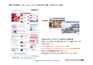 ■全日本空輸様 「ANA Latte」 コンテンツ企画・制作・運営 （2005年12月～現在）
             Latte」                2005年12月～現在）




                                                   「ANALatte」のすべてのコンテンツの制作および運営管理
                                                   •主要コンテンツに関しては、企画・取材・ライティング・編集・デザインまで
                                                   一貫したプロデュース
                                                   •セールス実績をレビューしながらのコンテンツ運用
                                                   •アクセス状況をモニターしながらのデザイン/レイアウト変更を随時実施
                                                   •他社サイトとの連動施策の企画・プロデュース
                                                   •ANAの他のサイトの一部コンテンツ制作（ランディングページ等）


  「ANA Latte」 http://www.analatte.com/

                                     copyright 2012 Interactive Creators Inc. All rights reserved.
 