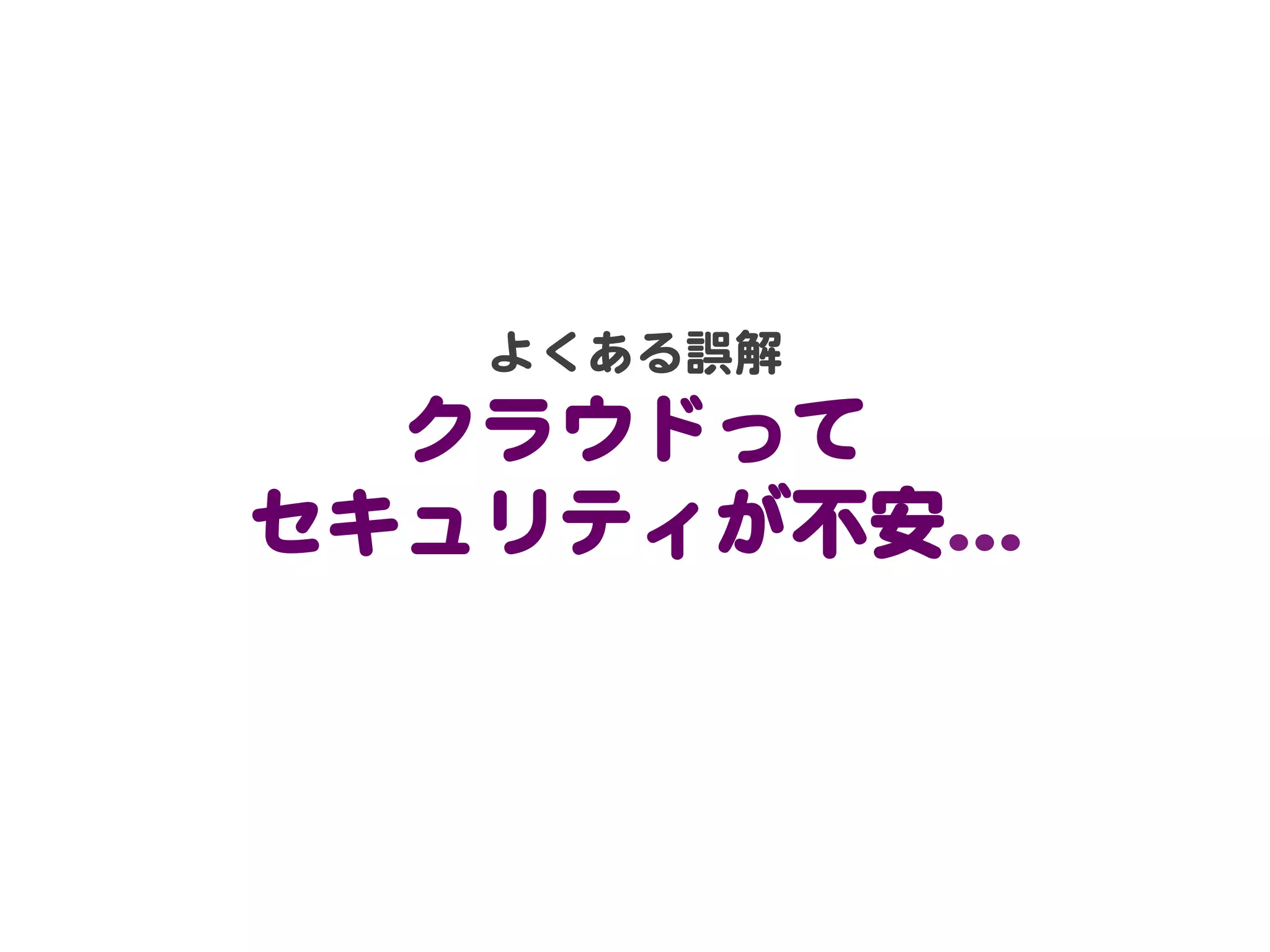よくある誤解  
  クラウドって  
セキュリティが不安…�  
 