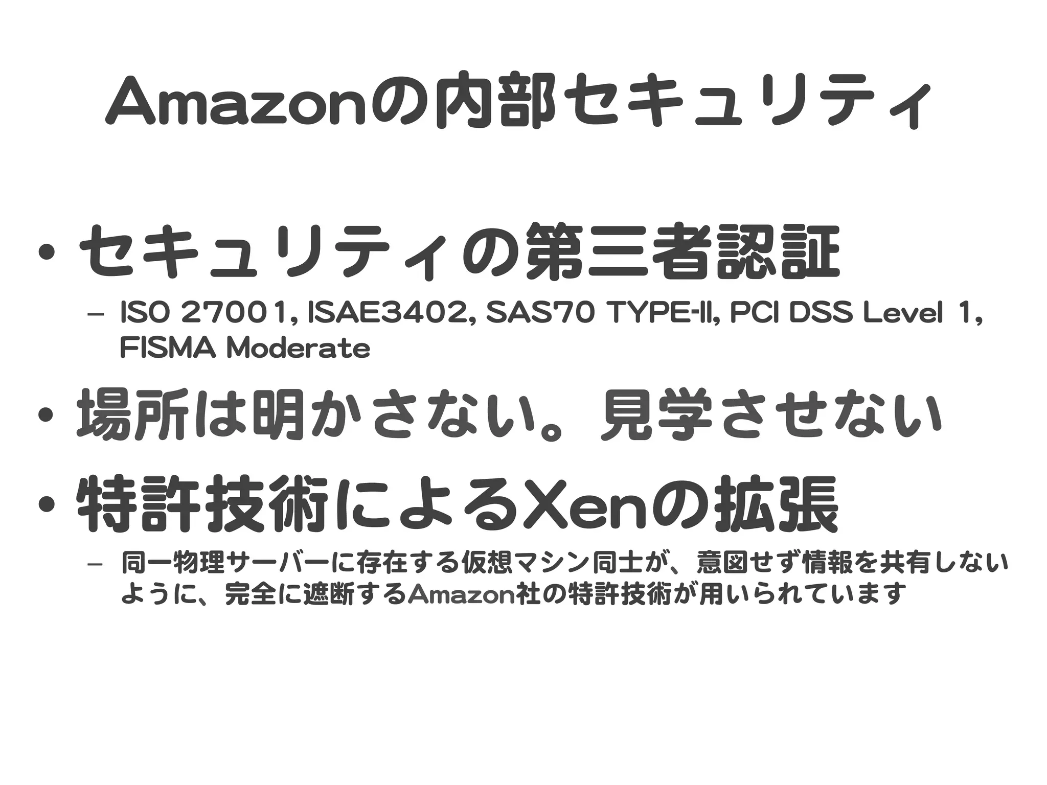 AAmmaazzoonnの内部セキュリティ  

•  セキュリティの第三者認証  
 –  IISSOO  2277000011,,  IISSAAEE33440022,,  SSAASS7700  TTYYPPEE--IIII,,  PPCCII  DDSSSS  LLeevveell  11,,  
    FFIISSMMAA  MMooddeerraattee  

•  場所は明かさない。見学させない  
•  特許技術によるXXeennの拡張  
 –  同一物理サーバーに存在する仮想マシン同士が、意図せず情報を共有しない
    ように、完全に遮断するAAmmaazzoonn社の特許技術が用いられています  
 