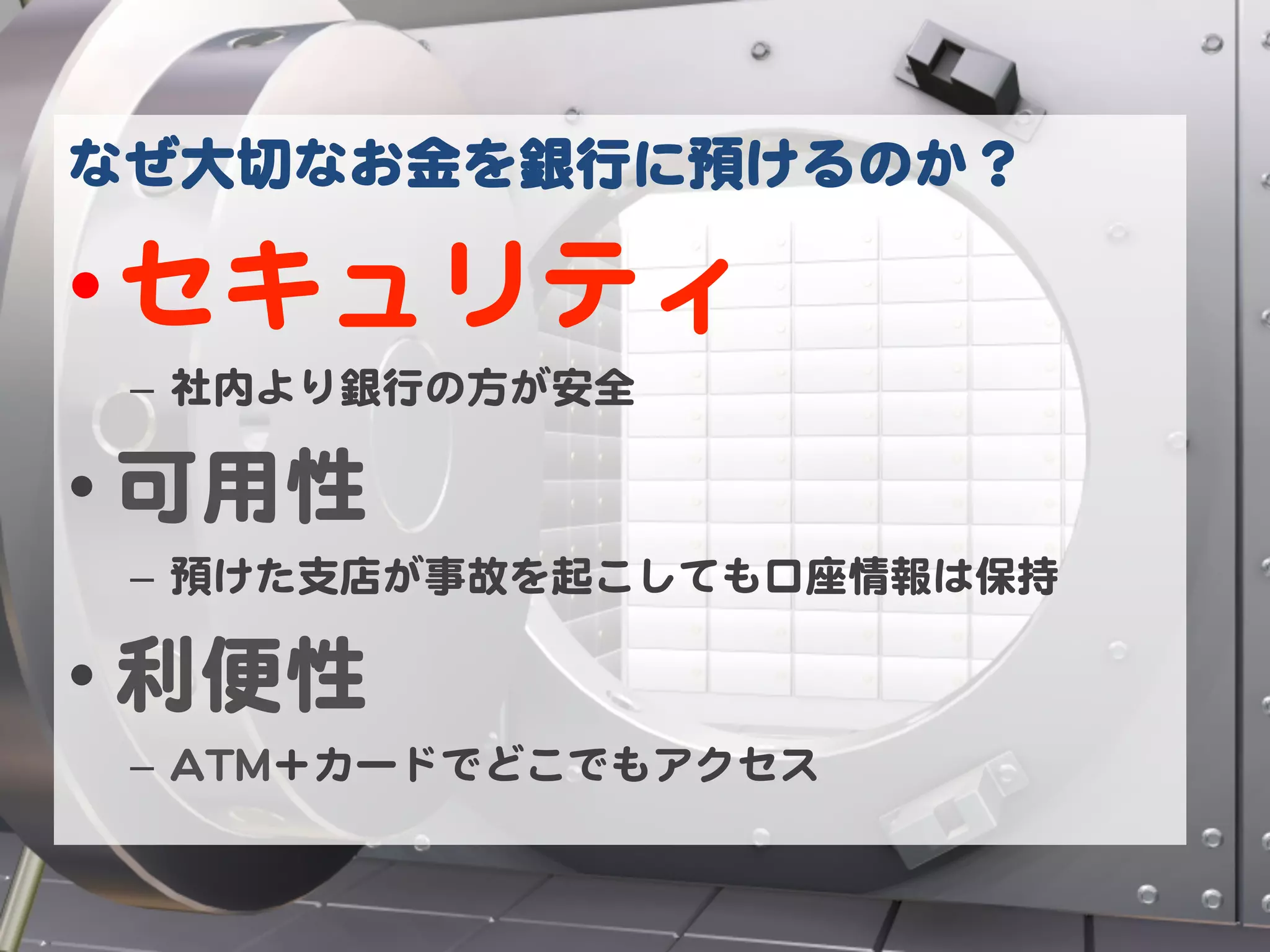なぜ大切なお金を銀行に預けるのか？  

• セキュリティ  
 –  社内より銀行の方が安全  

• 可用性  
 –  預けた支店が事故を起こしても口座情報は保持  

• 利便性  
 –  AATTMM＋カードでどこでもアクセス  
 