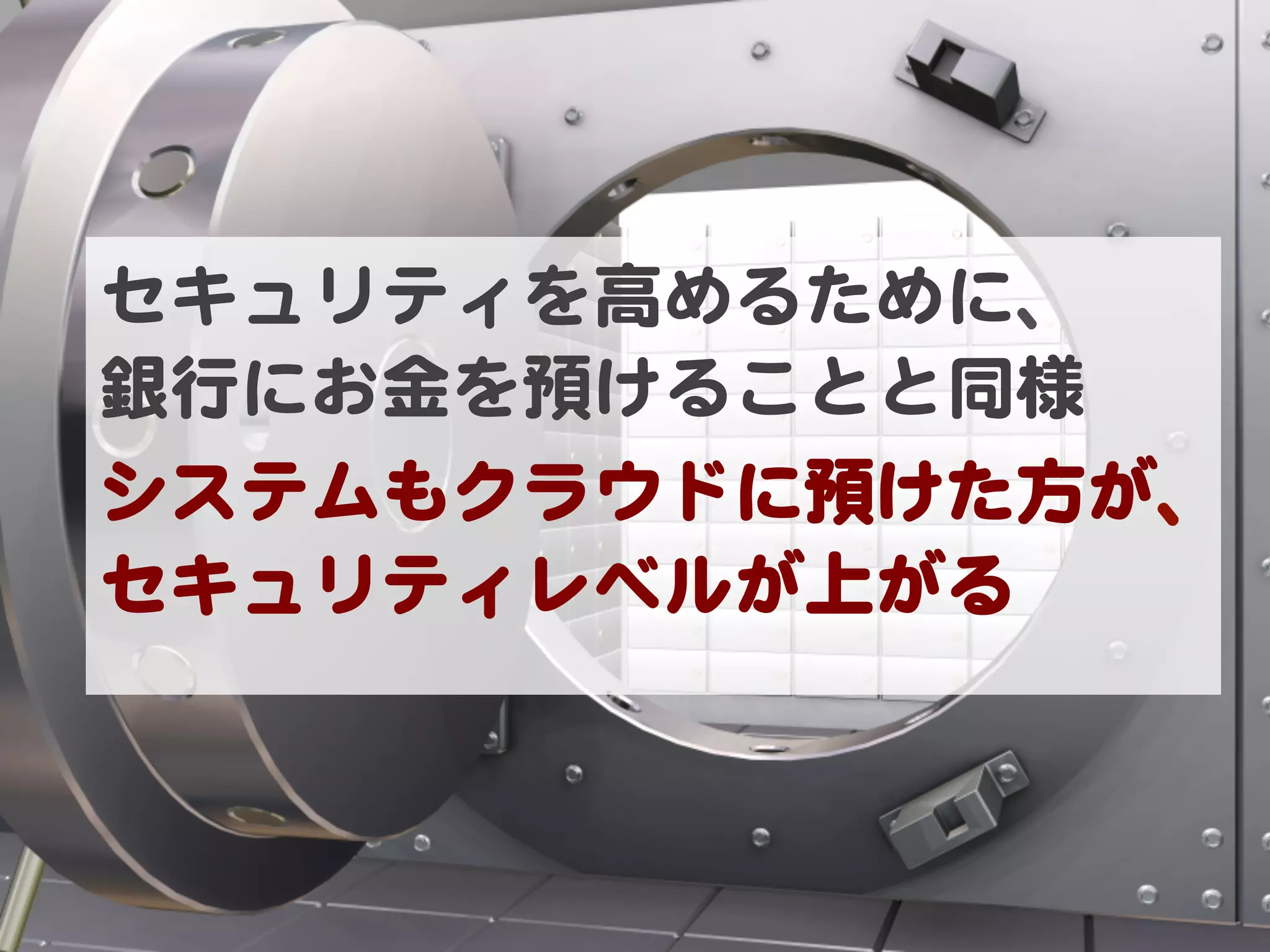 セキュリティを高めるために、  
銀行にお金を預けることと同様  
システムもクラウドに預けた方が、
セキュリティレベルが上がる  
 