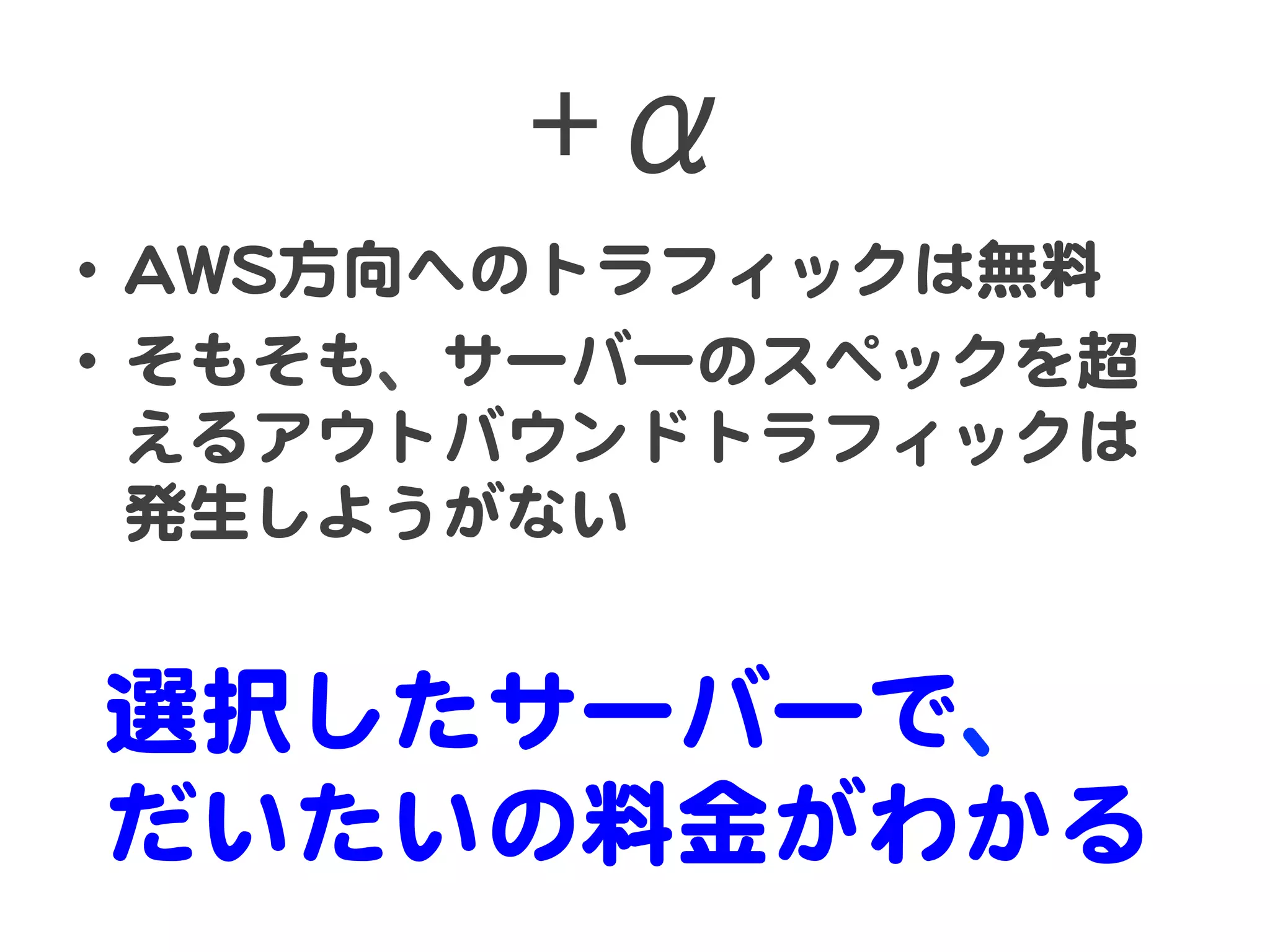 +α  
•  AAWWSS方向�へのトラフィックは無料  
•  そもそも、サーバーのスペックを超
   えるアウトバウンドトラフィックは
   発生しようがない  


選択したサーバーで、  
だいたいの料金がわかる  
 