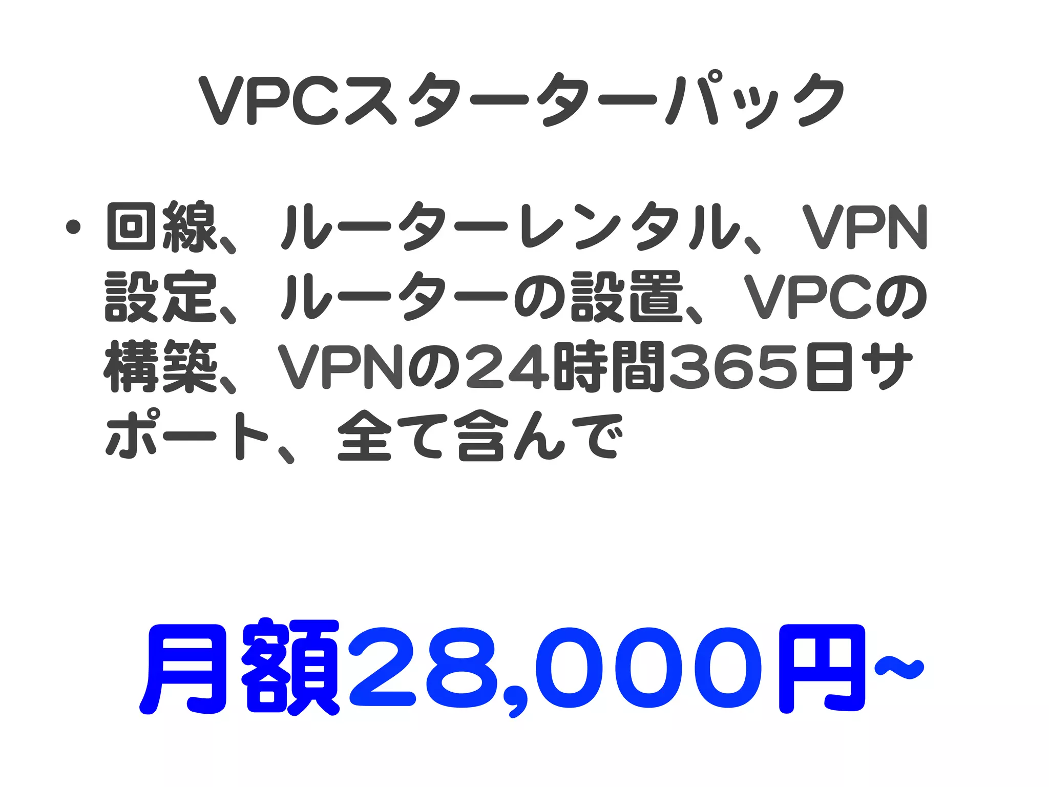 VVPPCCスターターパック  
•  回線�、ルーターレンタル、VVPPNN
   設定、ルーターの設置、VVPPCCの
   構築、VVPPNNの2244時間336655日サ
   ポート、全て含んで  



  月額2288,,000000円~~  
 