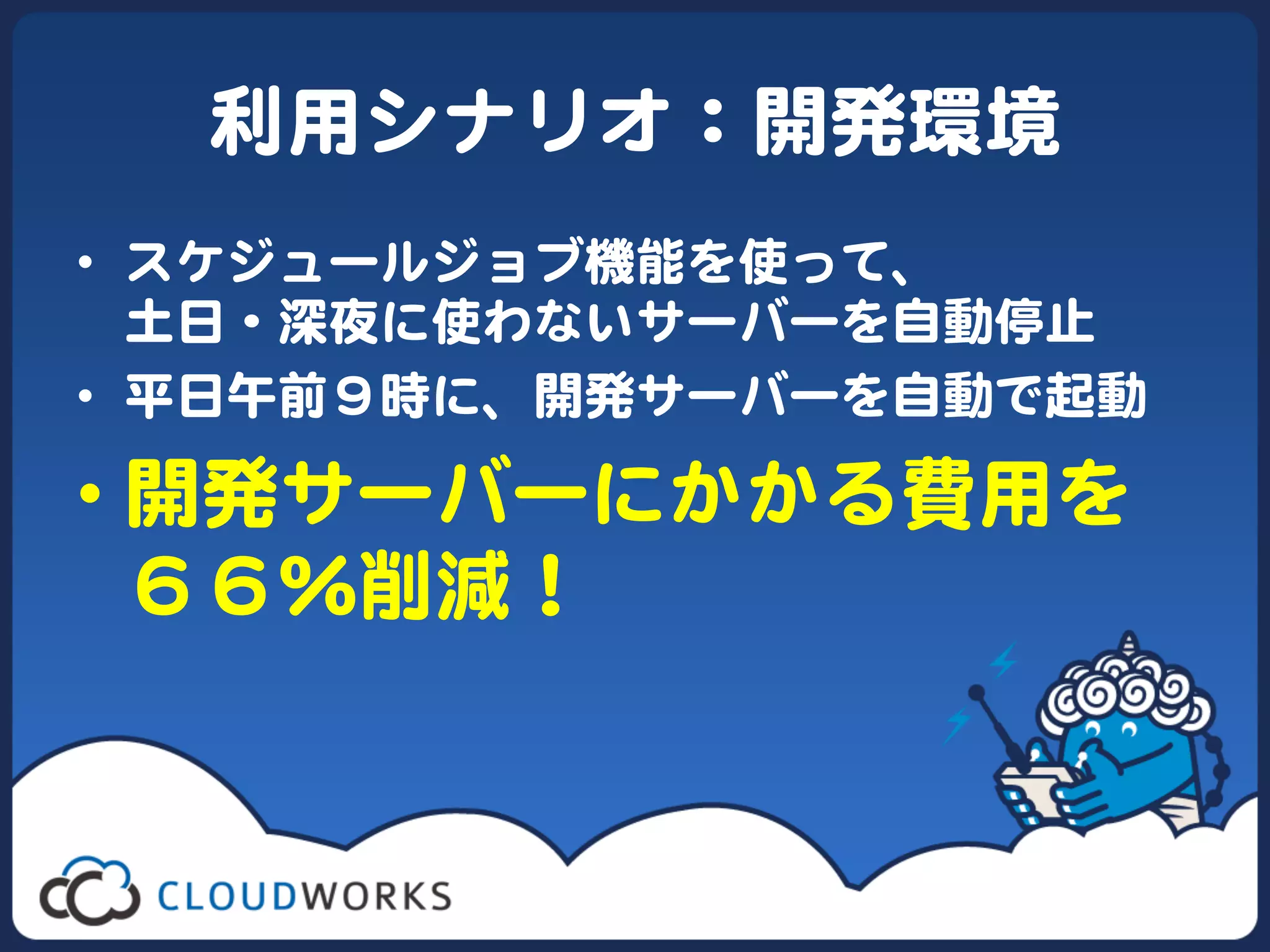 利用シナリオ：開発環境  
•  スケジュールジョブ機能を使って、  
   土日・深夜に使わないサーバーを自動停止  
•  平日午前９時に、開発サーバーを自動で起動  

•  開発サーバーにかかる費用を  
   ６６％削減！  
 