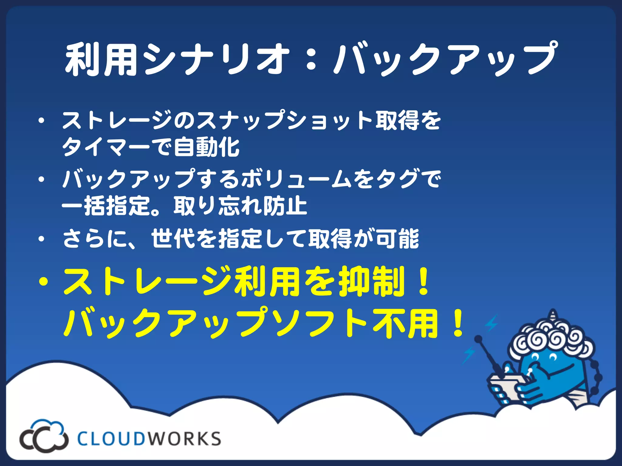 利用シナリオ：バックアップ  
•  ストレージのスナップショット取得を  
   タイマーで自動化  
•  バックアップするボリュームをタグで  
   一括指定。取り忘れ防止  
•  さらに、世代を指定して取得が可能  

•  ストレージ利用を抑制！  
   バックアップソフト不用！  
 