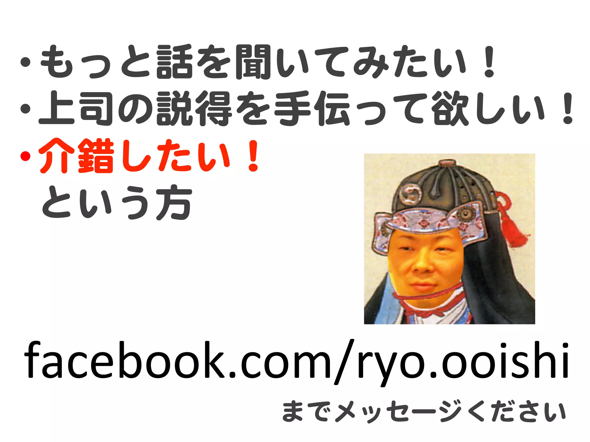 • もっと話を聞いてみたい！  
• 上司の説得を手伝って欲しい！  
• 介錯したい！  
  という方  



facebook.com/ryo.ooishi	
           までメッセージください  
 