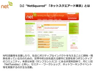 【1】”NetSquared”  「ネットスクエアード東京」とは




NPO活動等を⽀支援したり、社会にポジティブなインパクトを与えることに興味・情
熱を持っている⽅方のための、世界中約100を超える都市に⽀支部を持つボランティア
のコミュニティ。本部は⽶米国（サンフランシスコ）にある⾮非営利利団体で、⽉月に１回
「NetTuesday」と称し、セミナー・ワークショップ、ネットワーキングイベント
等を実施するのが主な活動。
 