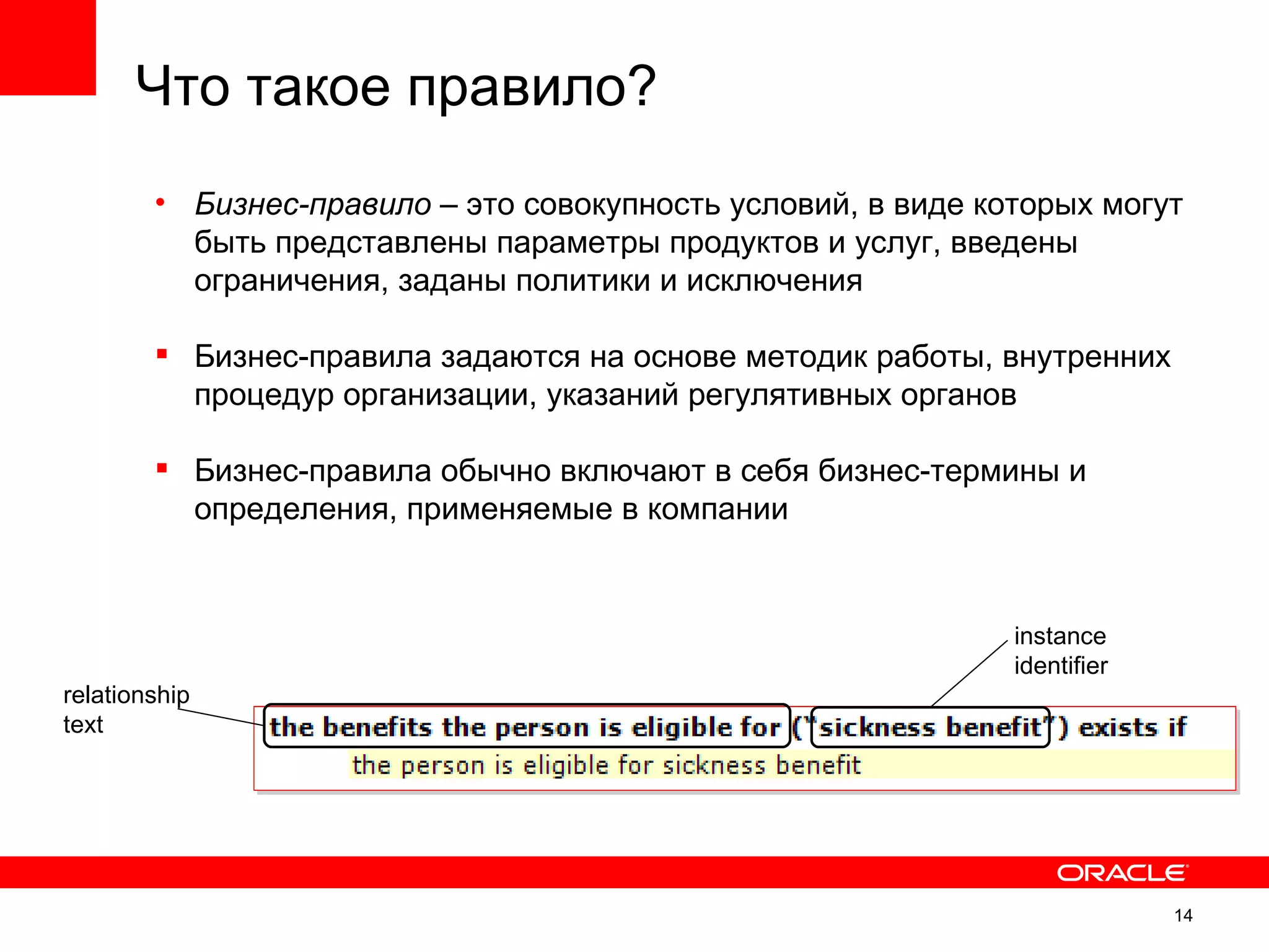 Что такое правило?
        • Бизнес-правило – это совокупность условий, в виде которых могут
          быть представлены параметры продуктов и услуг, введены
          ограничения, заданы политики и исключения

         Бизнес-правила задаются на основе методик работы, внутренних
          процедур организации, указаний регулятивных органов

         Бизнес-правила обычно включают в себя бизнес-термины и
          определения, применяемые в компании


                                                              instance
                                                              identifier
relationship
text




                                                                           14
 
