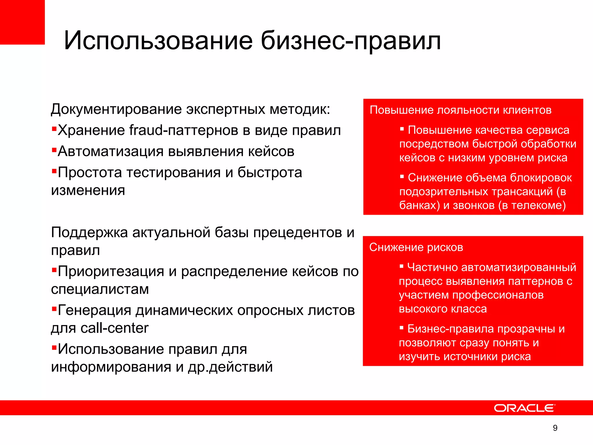 Использование бизнес-правил

Документирование экспертных методик:       Повышение лояльности клиентов
Хранение fraud-паттернов в виде правил         Повышение качества сервиса
                                               посредством быстрой обработки
Автоматизация выявления кейсов                кейсов с низким уровнем риска
Простота тестирования и быстрота               Снижение объема блокировок
изменения                                      подозрительных трансакций (в
                                               банках) и звонков (в телекоме)

Поддержка актуальной базы прецедентов и
правил                                     Снижение рисков

Приоритезация и распределение кейсов по        Частично автоматизированный
                                               процесс выявления паттернов с
специалистам                                   участием профессионалов
Генерация динамических опросных листов        высокого класса
для call-center                                 Бизнес-правила прозрачны и
                                               позволяют сразу понять и
Использование правил для                      изучить источники риска
информирования и др.действий


                                                                           9
                                                                                9
 