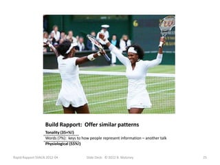 Build Rapport: Offer similar patterns
                   Tonality (35+%!)
                  --------------------- how people represent information – another talk
                   Words (7%): keys to
                  ---------------------
                   Physiological (55%!)


Rapid Rapport SVALN 2012-04               Slide Deck: © 2012 B. Maloney                   25
 