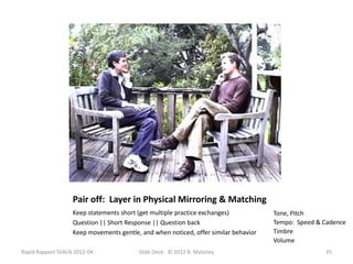 Pair off: Layer in Physical Mirroring & Matching
                   Keep statements short (get multiple practice exchanges)           Tone, Pitch
                   Question || Short Response || Question back                       Tempo: Speed & Cadence
                   Keep movements gentle, and when noticed, offer similar behavior   Timbre
                                                                                     Volume
Rapid Rapport SVALN 2012-04              Slide Deck: © 2012 B. Maloney                              35
 