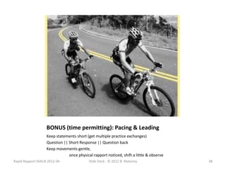 BONUS (time permitting): Pacing & Leading
                   Keep statements short (get multiple practice exchanges)
                   Question || Short Response || Question back
                   Keep movements gentle,
                               once physical rapport noticed, shift a little & observe
Rapid Rapport SVALN 2012-04                Slide Deck: © 2012 B. Maloney                 38
 