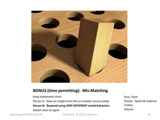 BONUS (time permitting): Mis-Matching
                   Keep statements short                                          Tone, Pitch
                   Person A: State an insight from this or another source today   Tempo: Speed & Cadence
                   Person B: Respond using VERY DIFFERENT verbal behaviors        Timbre
                   Switch roles at signal                                         Volume
Rapid Rapport SVALN 2012-04               Slide Deck: © 2012 B. Maloney                          39
 