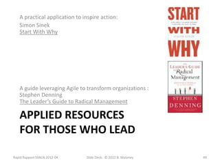 A practical application to inspire action:
   Simon Sinek
   Start With Why




   A guide leveraging Agile to transform organizations :
   Stephen Denning
   The Leader’s Guide to Radical Management

   APPLIED RESOURCES
   FOR THOSE WHO LEAD

Rapid Rapport SVALN 2012-04    Slide Deck: © 2012 B. Maloney   49
 