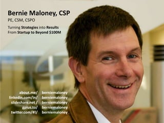 Bernie Maloney, CSP
PE, CSM, CSPO
Turning Strategies into Results
From Startup to Beyond $100M




       about.me/          berniemaloney
linkedin.com/in/          berniemaloney
  slideshare.net /        berniemaloney
         gplus.to/        berniemaloney
  twitter.com/#!/         berniemaloney
 Rapid Rapport SVALN 2012-04         Slide Deck: © 2012 B. Maloney   50
 
