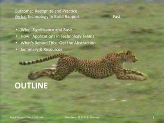 Outcome: Recognize and Practice
   Verbal Technology to Build Rapport                         Fast

    •   Why: Significance and Basis
    •   How: Applications in Technology Teams
    •   What’s Behind This: Get the Abstraction
    •   Summary & Resources




   OUTLINE


Rapid Rapport SVALN 2012-04   Slide Deck: © 2012 B. Maloney          8
 