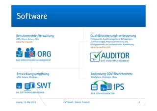 Software

Benutzerrechte-Verwaltung                                 Qualitätssicherung/-verbesserung
z/OS, Client-Server, Web                                  Webbasiertes Auditmanagement, Befragungen,
www.fsp-org.com                                           Zertifizierungen, Prozessoptimierung und
                                                          Erfolgskontrolle mit automatischer Auswertung
                                                          www.fsp-auditor.com




Entwicklungsumgebung                                      Anbindung GDV-Branchennetz
z/OS, Solaris, Windows                                    WebSphere, WebLogic, JBoss




Leipzig, 10. Mai 2012       FSP GmbH | Günter Friedrich                                                   2
 