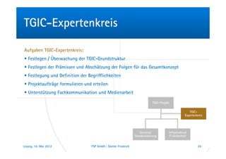 TGIC-Expertenkreis

Aufgaben TGIC-Expertenkreis:
• Festlegen / Überwachung der TGIC-Grundstruktur
• Festlegen der Prämissen und Abschätzung der Folgen für das Gesamtkonzept
• Festlegung und Definition der Begrifflichkeiten
• Projektaufträge formulieren und erteilen
• Unterstützung Fachkommunikation und Medienarbeit

                                                                             TGIC-Projekt

                                                                                                       TGIC-
                                                                                                    Expertenkreis




                                                                    Services/           Infrastruktur/
                                                                Standardisierung        IT-Sicherheit


Leipzig, 10. Mai 2012             FSP GmbH | Günter Friedrich                                                24
 