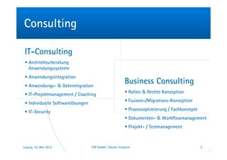 Consulting

 IT-Consulting
 • Architekturberatung
   Anwendungssysteme
 • Anwendungsintegration
 • Anwendungs- & Datenmigration
                                                          Business Consulting
                                                          • Rollen & Rechte Konzeption
 • IT-Projektmanagement / Coaching
                                                          • Fusions-/Migrations-Konzeption
 • Individuelle Softwarelösungen
                                                          • Prozessoptimierung / Fachkonzepte
 • IT-Security
                                                          • Dokumenten- & Workflowmanagement
                                                          • Projekt- / Testmanagement



Leipzig, 10. Mai 2012              FSP GmbH | Günter Friedrich                                  3
 