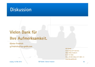 Diskussion



Vielen Dank für
Ihre Aufmerksamkeit.
Günter Friedrich
g.friedrich@fsp-gmbh.com
                                                         FSP GmbH
                                                         Consulting & IT-Services
                                                         Albin-Köbis Straße 8
                                                         D-51147 Köln
                                                         Tel.: +49 (0) 2203 / 371 000 – 0
                                                         www.fsp-gmbh.com
Leipzig, 10. Mai 2012      FSP GmbH | Günter Friedrich                                 36
 