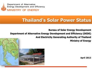 Thailand’s Solar Power Status
April 2013
Bureau of Solar Energy Development
Department of Alternative Energy Development and Efficiency (DEDE)
And Electricity Generating Authority of Thailand
Ministry of Energy
 