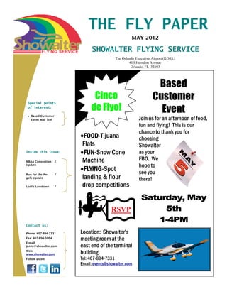 THE FLY PAPER
                                                   MAY 2012

                             SHOWALTER FLYING SERVICE
                                          The Orlando Executive Airport (KORL)
                                                  400 Herndon Avenue
                                                   Orlando, FL 32803




                                                                 Based
                              Cinco                             Customer
                             de Flyo!
 Special points
 of interest:

   Based Customer
                                                                  Event
   Event May 5th!                                       Join us for an afternoon of food,
                                                        fun and flying! This is our
                                                        chance to thank you for
                         FOOD-Tijuana                   choosing
                        Flats                           Showalter
Inside this issue:       FUN-Snow Cone                  as your
NBAA Convention     2   Machine                         FBO. We
Update                                                  hope to
                         FLYING-Spot                    see you
Run for the An-
                        landing & flour
                    2
gels Update
                                                        there!
Lodi’s Lowdown      2   drop competitions
                                                         Saturday, May
                                        RSVP                  5th
                                                             1-4PM
Contact us:

Phone: 407-894-7331     Location: Showalter’s
Fax: 407-894-5094       meeting room at the
E-mail:
jenny@showalter.com     east end of the terminal
Web:
www.showalter.com       building.
Follow us on:           Tel: 407-894-7331
                        Email: events@showalter.com
 