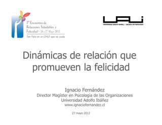 Dinámicas de relación que
  promueven la felicidad

                  Ignacio Fernández
   Director Magíster en Psicología de las Organizaciones
                Universidad Adolfo Ibáñez
                  www.ignaciofernandez.cl

                      27 mayo 2012
 