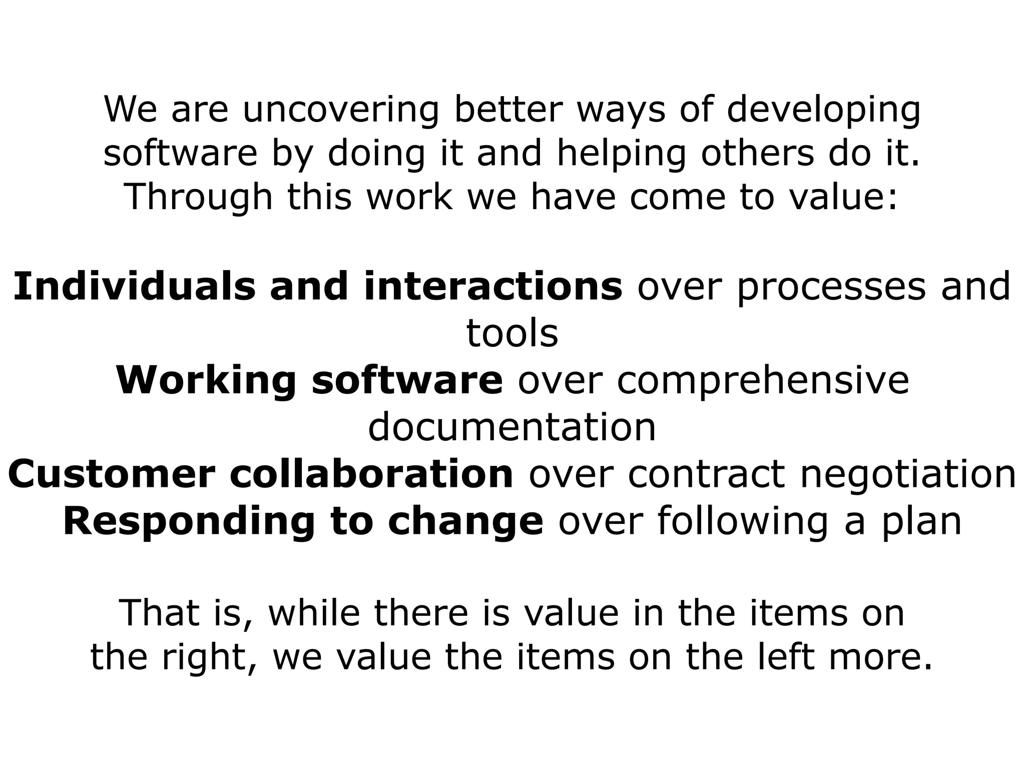 We are uncovering better ways of developing
    software by doing it and helping others do it.
     Through this work we have come to value:

Individuals and interactions over processes and
                     tools
     Working software over comprehensive
                documentation
Customer collaboration over contract negotiation
  Responding to change over following a plan

     That is, while there is value in the items on
   the right, we value the items on the left more.
 