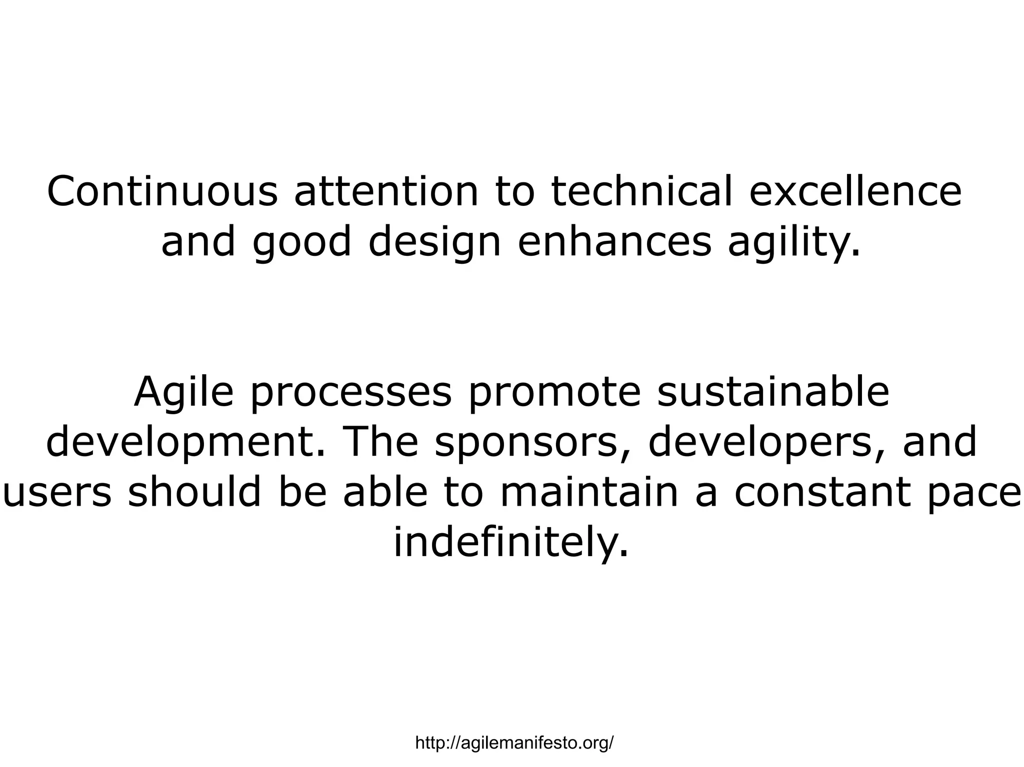 Continuous attention to technical excellence
       and good design enhances agility.


      Agile processes promote sustainable
  development. The sponsors, developers, and
users should be able to maintain a constant pace
                  indefinitely.



                   http://agilemanifesto.org/
 