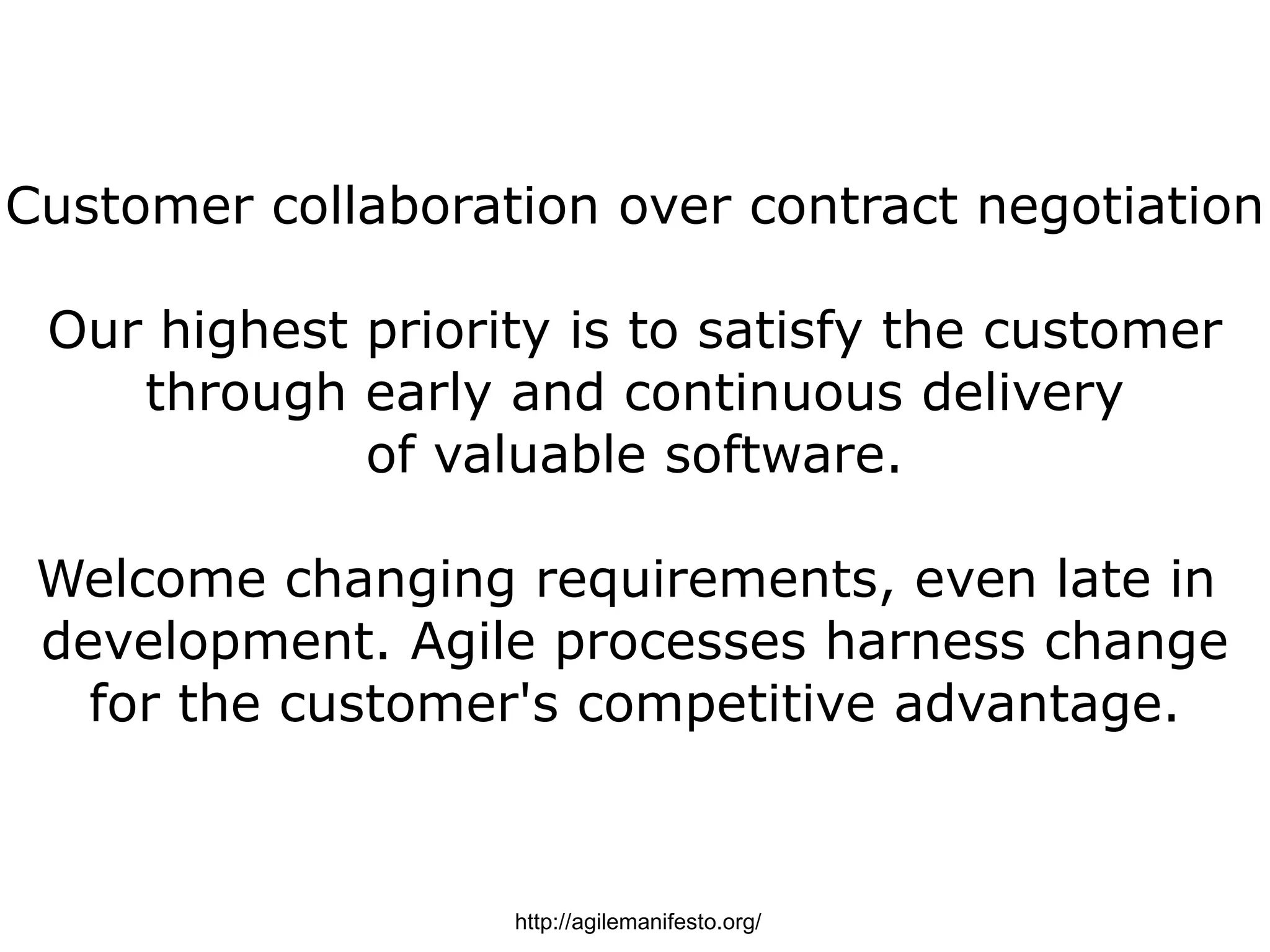 Customer collaboration over contract negotiation

 Our highest priority is to satisfy the customer
    through early and continuous delivery
             of valuable software.

 Welcome changing requirements, even late in
 development. Agile processes harness change
   for the customer's competitive advantage.



                   http://agilemanifesto.org/
 