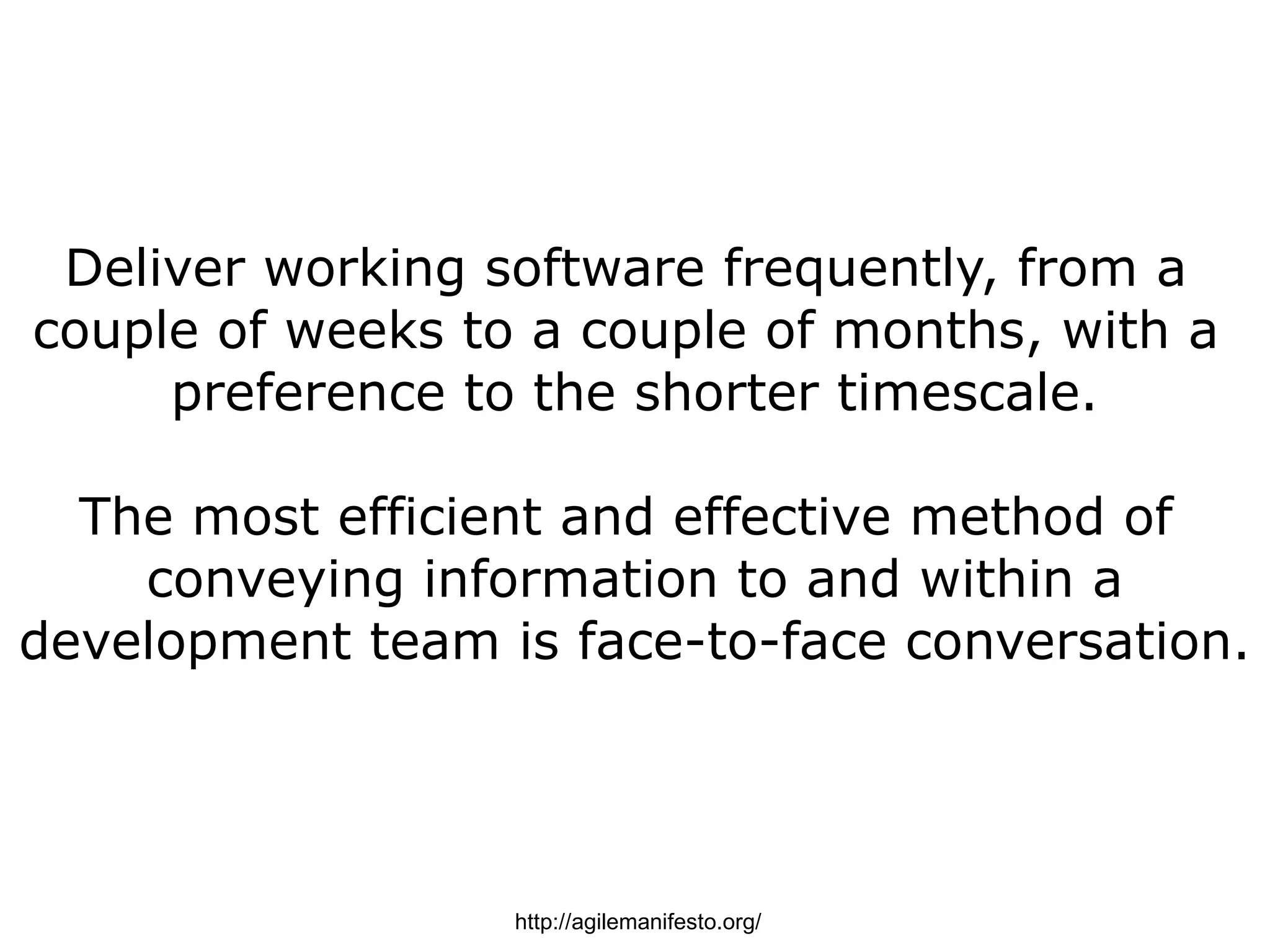 Deliver working software frequently, from a
couple of weeks to a couple of months, with a
     preference to the shorter timescale.

  The most efficient and effective method of
    conveying information to and within a
development team is face-to-face conversation.




                  http://agilemanifesto.org/
 