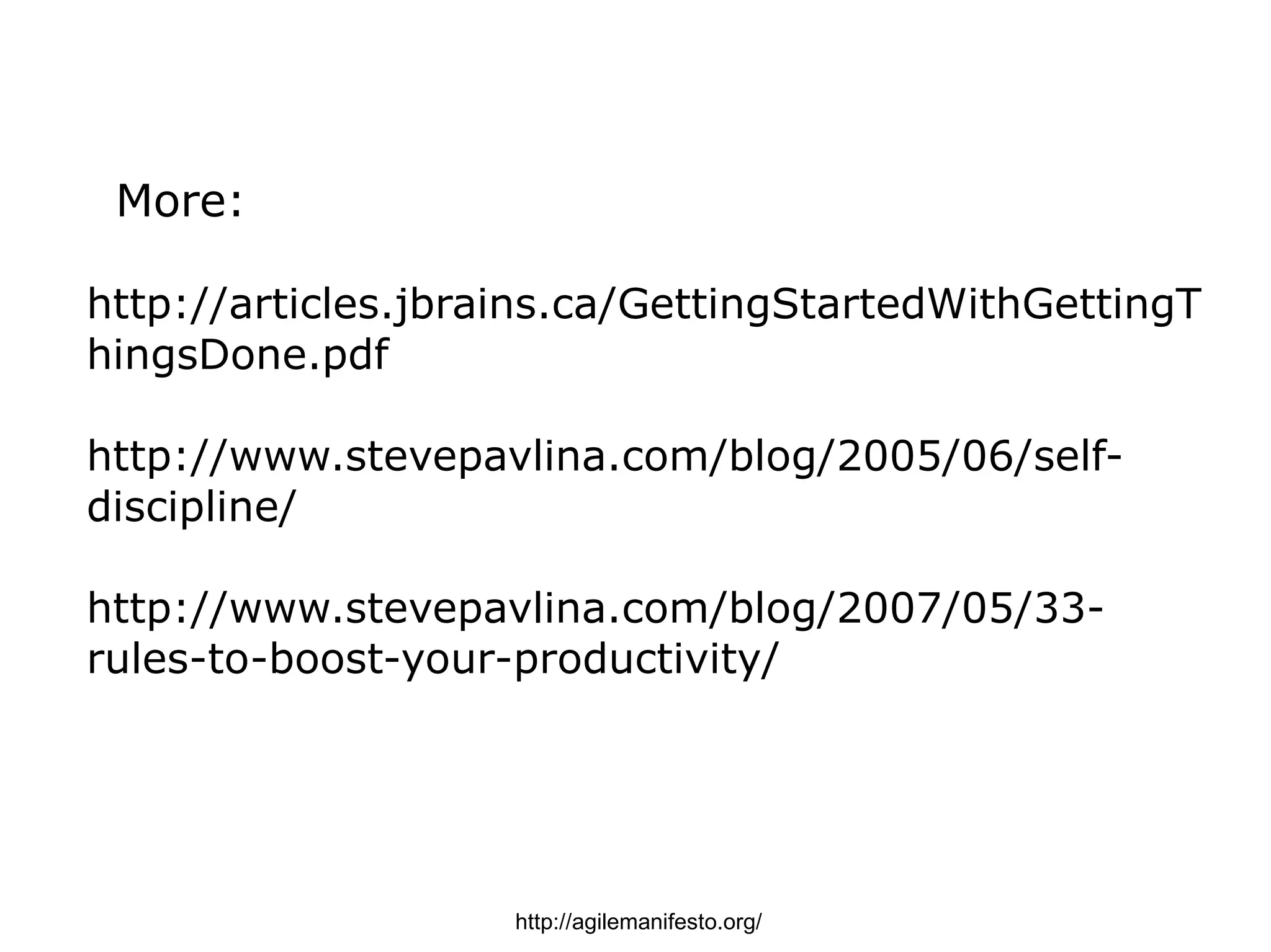 More:

http://articles.jbrains.ca/GettingStartedWithGettingT
hingsDone.pdf

http://www.stevepavlina.com/blog/2005/06/self-
discipline/

http://www.stevepavlina.com/blog/2007/05/33-
rules-to-boost-your-productivity/




                    http://agilemanifesto.org/
 